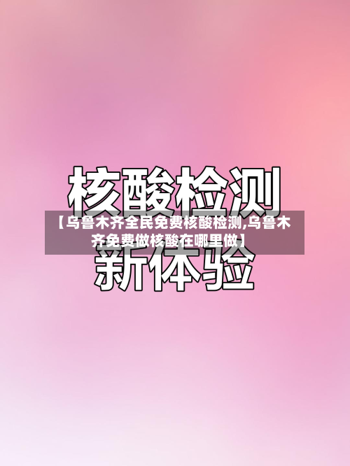 【乌鲁木齐全民免费核酸检测,乌鲁木齐免费做核酸在哪里做】-第3张图片