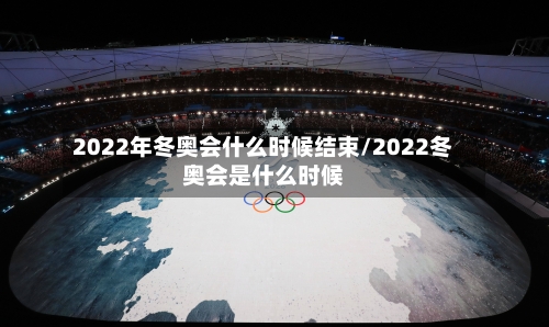 2022年冬奥会什么时候结束/2022冬奥会是什么时候