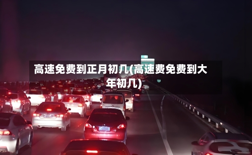 高速免费到正月初几(高速费免费到大年初几)-第1张图片