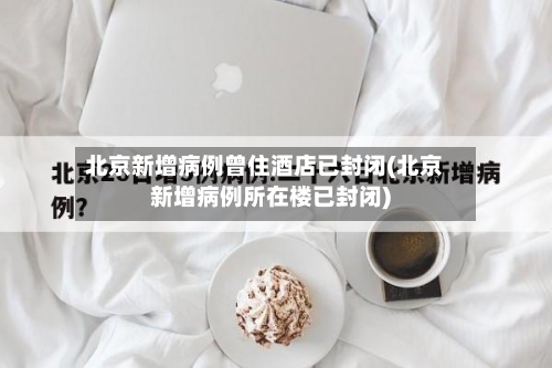 北京新增病例曾住酒店已封闭(北京新增病例所在楼已封闭)