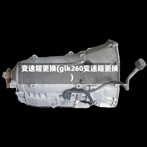 变速箱更换(glk260变速箱更换)-第2张图片