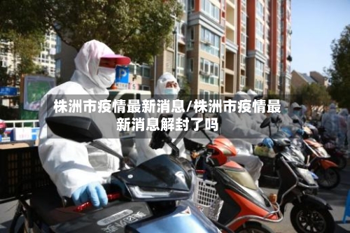 株洲市疫情最新消息/株洲市疫情最新消息解封了吗-第1张图片